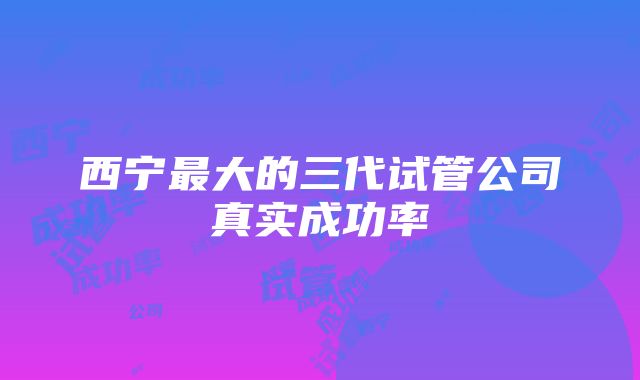 西宁最大的三代试管公司真实成功率