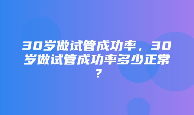 30岁做试管成功率，30岁做试管成功率多少正常？