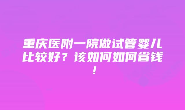 重庆医附一院做试管婴儿比较好？该如何如何省钱！