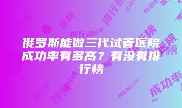 俄罗斯能做三代试管医院成功率有多高？有没有排行榜