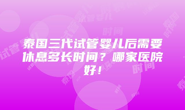 泰国三代试管婴儿后需要休息多长时间？哪家医院好！