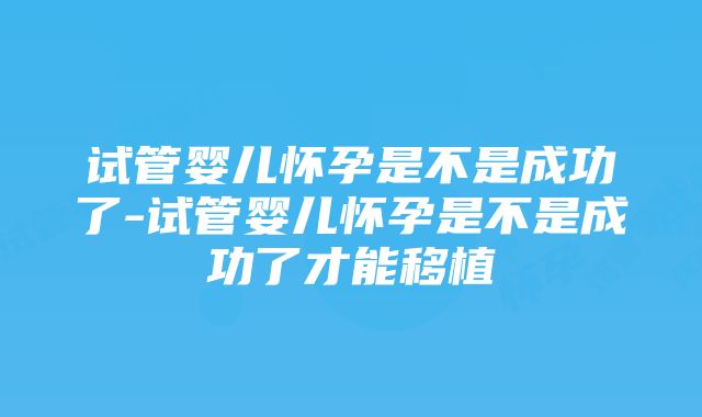 试管婴儿怀孕是不是成功了-试管婴儿怀孕是不是成功了才能移植