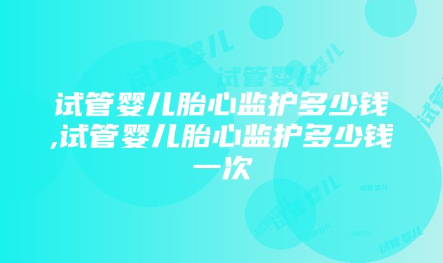 试管婴儿胎心监护多少钱,试管婴儿胎心监护多少钱一次