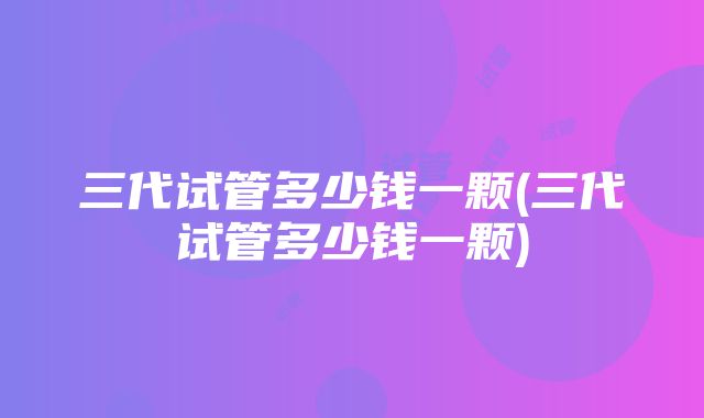 三代试管多少钱一颗(三代试管多少钱一颗)