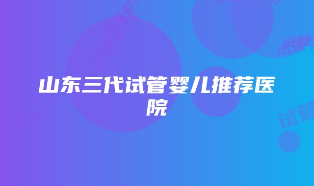 山东三代试管婴儿推荐医院