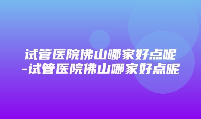 试管医院佛山哪家好点呢-试管医院佛山哪家好点呢