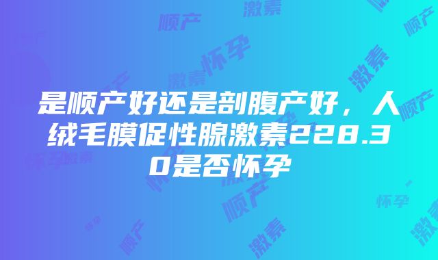 是顺产好还是剖腹产好，人绒毛膜促性腺激素228.30是否怀孕