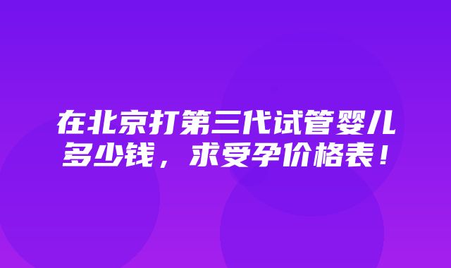 在北京打第三代试管婴儿多少钱，求受孕价格表！