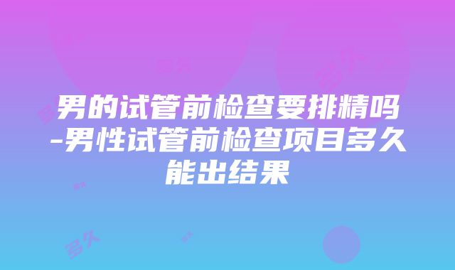 男的试管前检查要排精吗-男性试管前检查项目多久能出结果