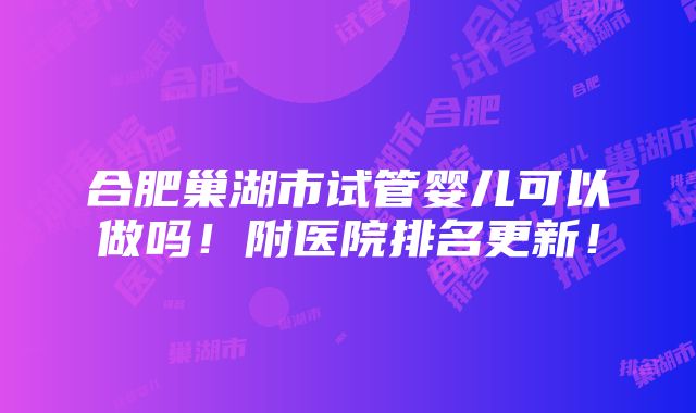 合肥巢湖市试管婴儿可以做吗！附医院排名更新！