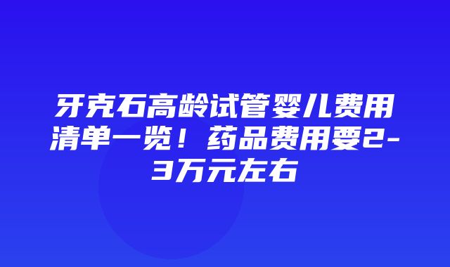 牙克石高龄试管婴儿费用清单一览！药品费用要2-3万元左右