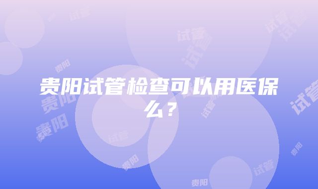 贵阳试管检查可以用医保么？