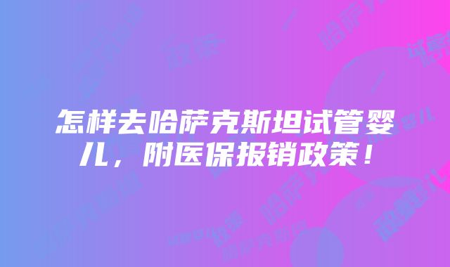 怎样去哈萨克斯坦试管婴儿，附医保报销政策！