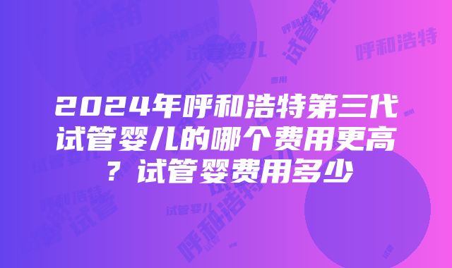 2024年呼和浩特第三代试管婴儿的哪个费用更高？试管婴费用多少