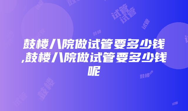 鼓楼八院做试管要多少钱,鼓楼八院做试管要多少钱呢