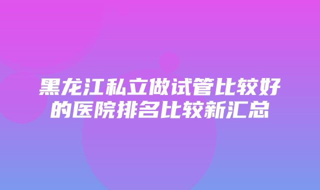 黑龙江私立做试管比较好的医院排名比较新汇总