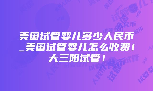 美国试管婴儿多少人民币_美国试管婴儿怎么收费！大三阳试管！