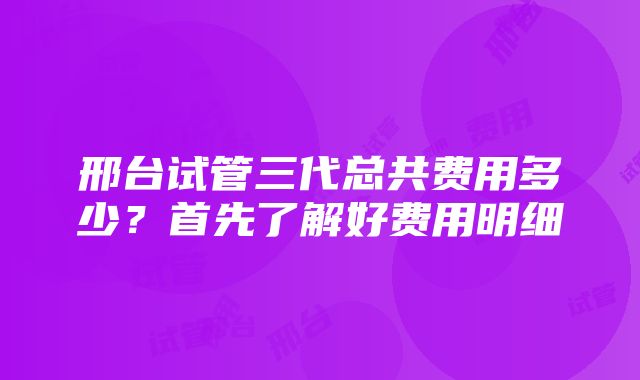 邢台试管三代总共费用多少？首先了解好费用明细