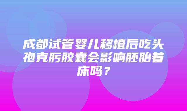 成都试管婴儿移植后吃头孢克肟胶囊会影响胚胎着床吗？