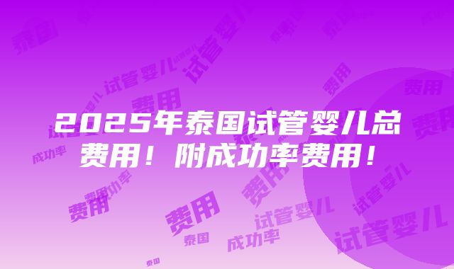 2025年泰国试管婴儿总费用！附成功率费用！