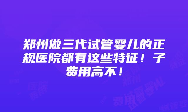 郑州做三代试管婴儿的正规医院都有这些特征！子费用高不！