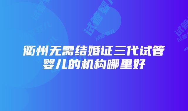 衢州无需结婚证三代试管婴儿的机构哪里好