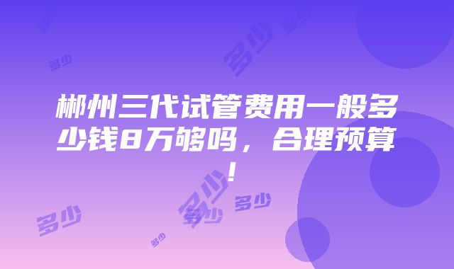 郴州三代试管费用一般多少钱8万够吗，合理预算！