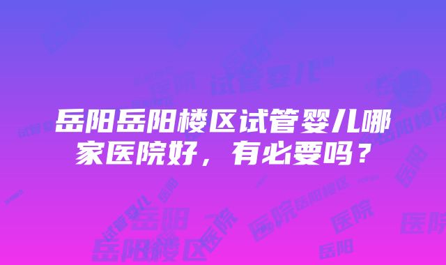 岳阳岳阳楼区试管婴儿哪家医院好，有必要吗？