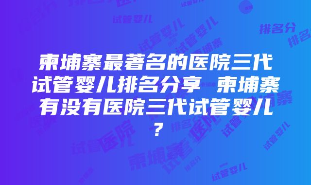 柬埔寨最著名的医院三代试管婴儿排名分享 柬埔寨有没有医院三代试管婴儿？