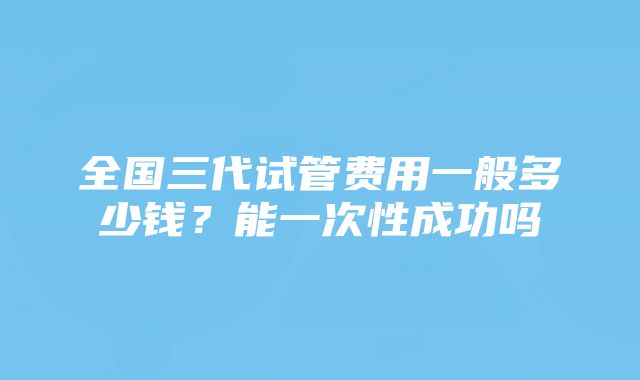 全国三代试管费用一般多少钱？能一次性成功吗