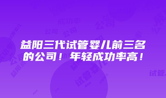 益阳三代试管婴儿前三名的公司！年轻成功率高！