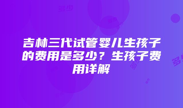 吉林三代试管婴儿生孩子的费用是多少？生孩子费用详解