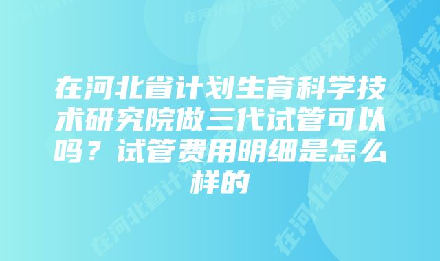 在河北省计划生育科学技术研究院做三代试管可以吗？试管费用明细是怎么样的