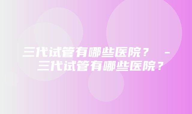 三代试管有哪些医院？ - 三代试管有哪些医院？