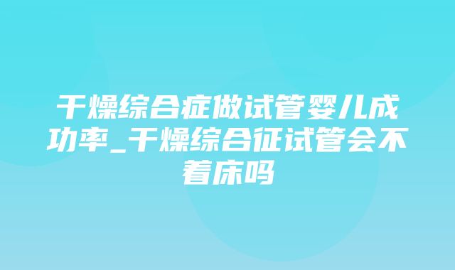 干燥综合症做试管婴儿成功率_干燥综合征试管会不着床吗