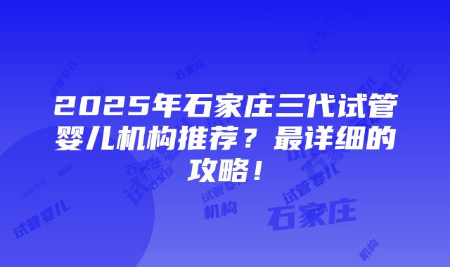 2025年石家庄三代试管婴儿机构推荐？最详细的攻略！