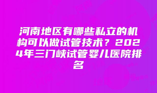 河南地区有哪些私立的机构可以做试管技术？2024年三门峡试管婴儿医院排名