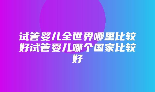 试管婴儿全世界哪里比较好试管婴儿哪个国家比较好