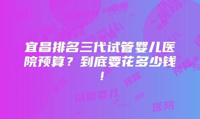 宜昌排名三代试管婴儿医院预算？到底要花多少钱！