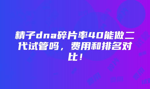 精子dna碎片率40能做二代试管吗，费用和排名对比！