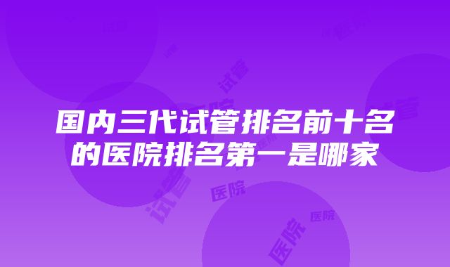 国内三代试管排名前十名的医院排名第一是哪家