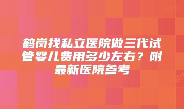 鹤岗找私立医院做三代试管婴儿费用多少左右？附最新医院参考