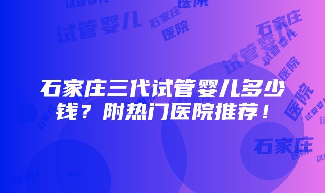 石家庄三代试管婴儿多少钱？附热门医院推荐！