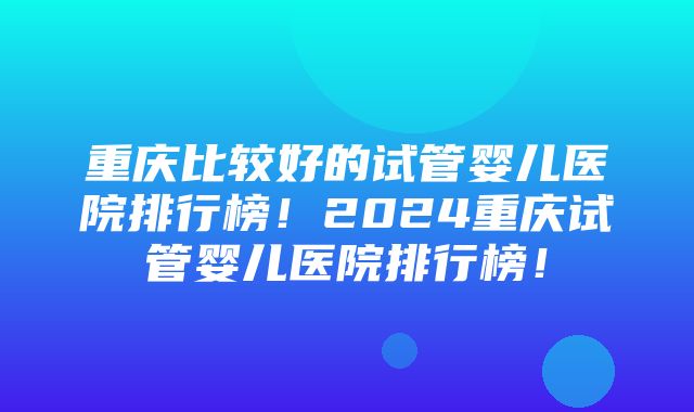 重庆比较好的试管婴儿医院排行榜！2024重庆试管婴儿医院排行榜！