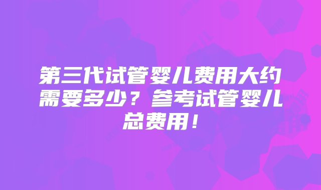 第三代试管婴儿费用大约需要多少？参考试管婴儿总费用！