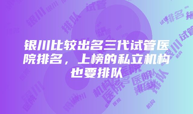 银川比较出名三代试管医院排名，上榜的私立机构也要排队