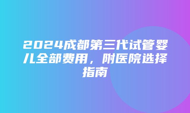 2024成都第三代试管婴儿全部费用，附医院选择指南