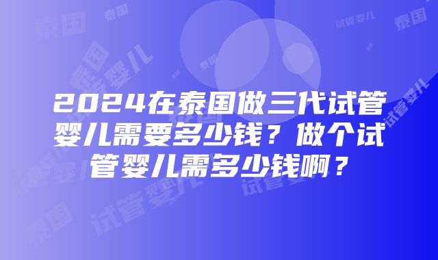 2024在泰国做三代试管婴儿需要多少钱？做个试管婴儿需多少钱啊？