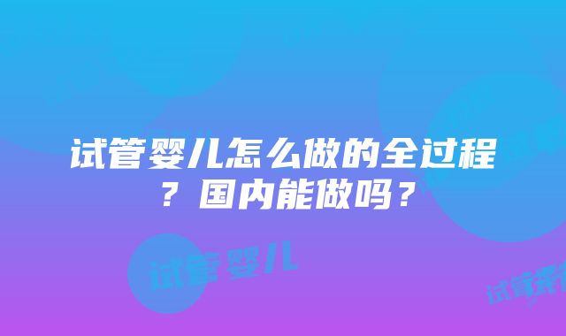 试管婴儿怎么做的全过程？国内能做吗？