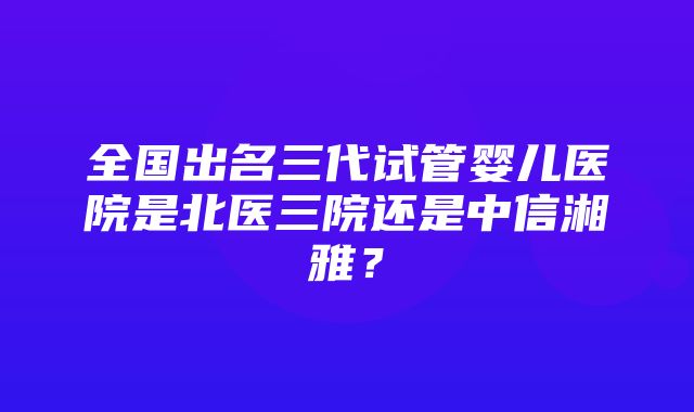 全国出名三代试管婴儿医院是北医三院还是中信湘雅？